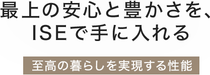 最上の安心と豊かさを、ISEで手に入れる「安心と快適を追求した性能」