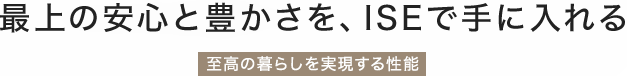 最上の安心と豊かさを、ISEで手に入れる「安心と快適を追求した性能」