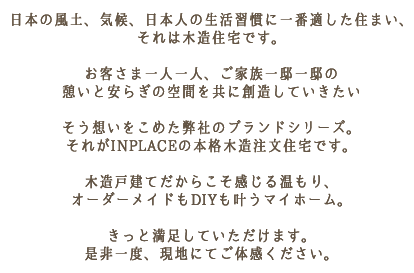 日本の風土、気候、日本人の生活習慣に一番適した住まい、それは木造住宅です。お客さま一人一人、ご家族一邸一邸の憩いと安らぎの空間を共に創造していきたいそう想いをこめた弊社のブランドシリーズ。それがINPLACEの本格木造注文住宅です。木造戸建てだからこそ感じる温もり、オーダーメイドもDIYも叶うマイホーム。きっと満足していただけます。是非一度、現地にてご体感ください。