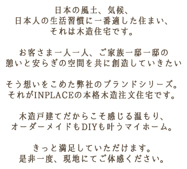 日本の風土、気候、日本人の生活習慣に一番適した住まい、それは木造住宅です。お客さま一人一人、ご家族一邸一邸の憩いと安らぎの空間を共に創造していきたいそう想いをこめた弊社のブランドシリーズ。それがINPLACEの本格木造注文住宅です。木造戸建てだからこそ感じる温もり、オーダーメイドもDIYも叶うマイホーム。きっと満足していただけます。是非一度、現地にてご体感ください。