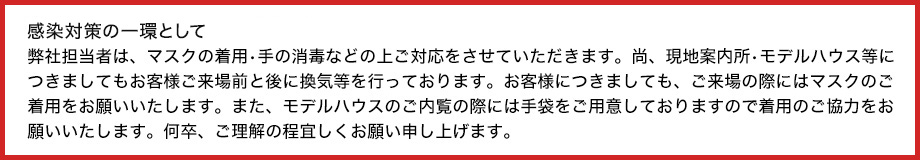 新型コロナウィルス感染拡大防止の為弊社担当者は、マスクの着用•手の消毒の上ご対応をさせていただきます。尚、現地案内所•モデルハウス等につきましてもお客様ご来場前に換気等を行っております。お客様につきましても、ご来場時にはマスクのご着用、モデルハウスご内覧時にはマスク•手袋のご着用をお願いしております。何卒、ご理解・ご協力の程宜しくお願い申し上げます。