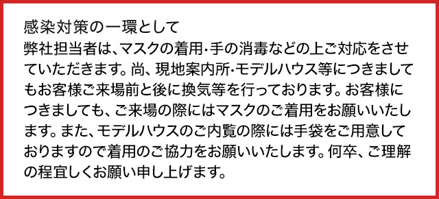 新型コロナウィルス感染拡大防止の為弊社担当者は、マスクの着用•手の消毒の上ご対応をさせていただきます。尚、現地案内所•モデルハウス等につきましてもお客様ご来場前に換気等を行っております。お客様につきましても、ご来場時にはマスクのご着用、モデルハウスご内覧時にはマスク•手袋のご着用をお願いしております。何卒、ご理解・ご協力の程宜しくお願い申し上げます。