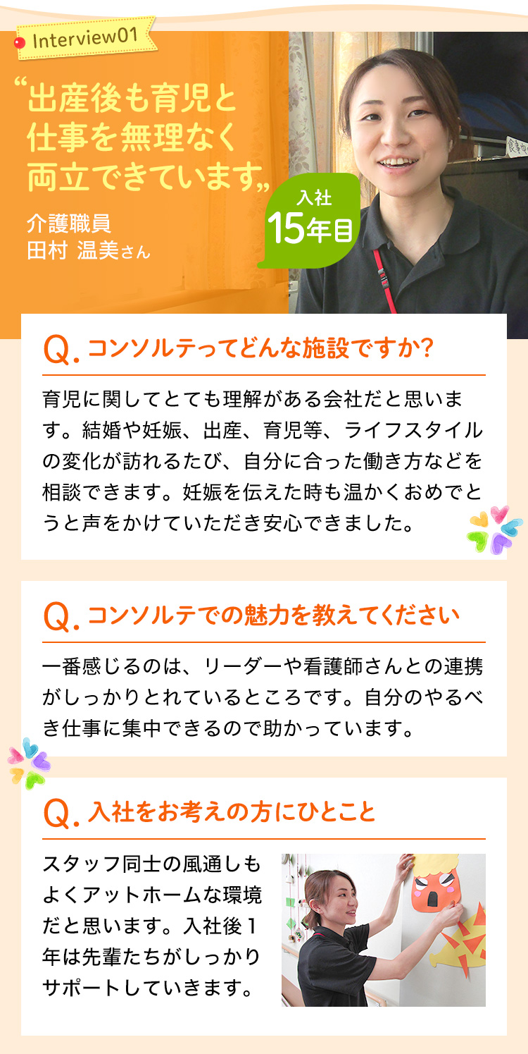 出産後も育児と仕事を無理なく両立できています。育児にとても理解がある会社で、結婚や妊娠・育児などライフスタイルの変化が訪れるたびに自分に合った働き方などを相談できます。リーダーや看護師さんとの連携がしっかりとれており、自分のやるべき介護の仕事に集中できる。スタッフ同士の風通りもよくアットホームです。