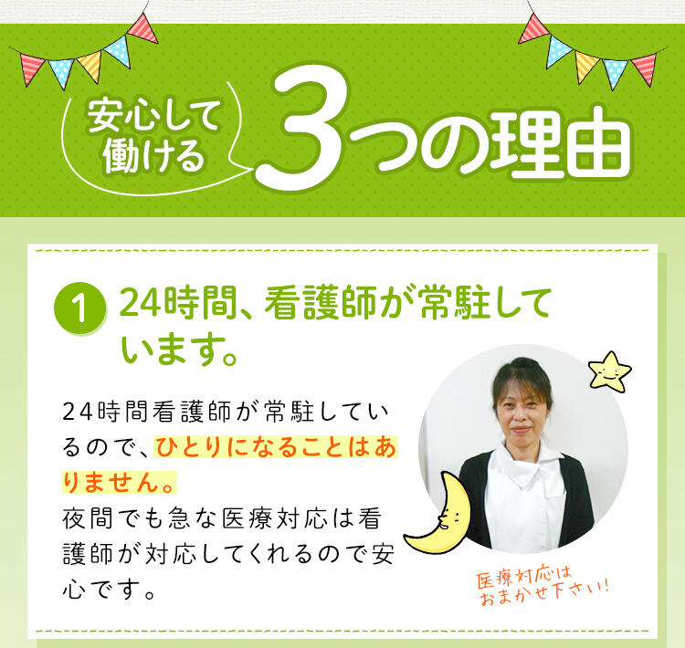 安心して働ける3つの理由！24時間、看護師が常駐しているので、介護士が一人になることはありません。夜間の急な医療対応は看護師が対応。