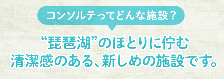 コンソルテの施設は、琵琶湖のほとりに佇む清潔感のある、新しめの施設です。