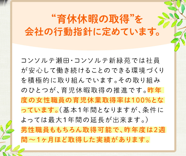 “育児休暇の取得”を会社の行動指針に定めています。昨年度の女性職員の育児休業取得率は100％となっています。男性職員も取得可能です。